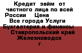 Кредит (займ) от частного лица по всей России  › Цена ­ 400 000 - Все города Услуги » Бухгалтерия и финансы   . Ставропольский край,Железноводск г.